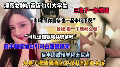 淫荡女神奶茶店勾引大学生！全程无尿点超真实刺激